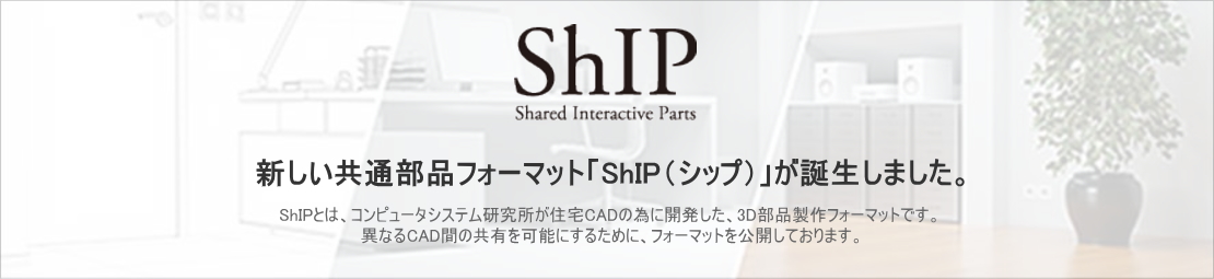 ShIP 新しい共通部品フォーマット「ShIP（シップ）」が誕生しました。ShIP（Shared Interactive Parts）とは、コンピュータシステム研究所が住宅CADの為に開発した、3D部品制作フォーマットです。異なるCAD間の共有を可能にするために、フォーマットを公開しております。